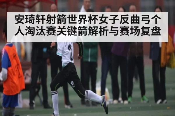 安琦轩射箭世界杯女子反曲弓个人淘汰赛关键箭解析与赛场复盘